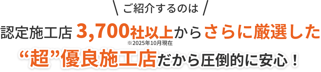 ご紹介するのは認定施工店3,700社以上からさらに厳選した“超”優良施工店だから圧倒的に安心！